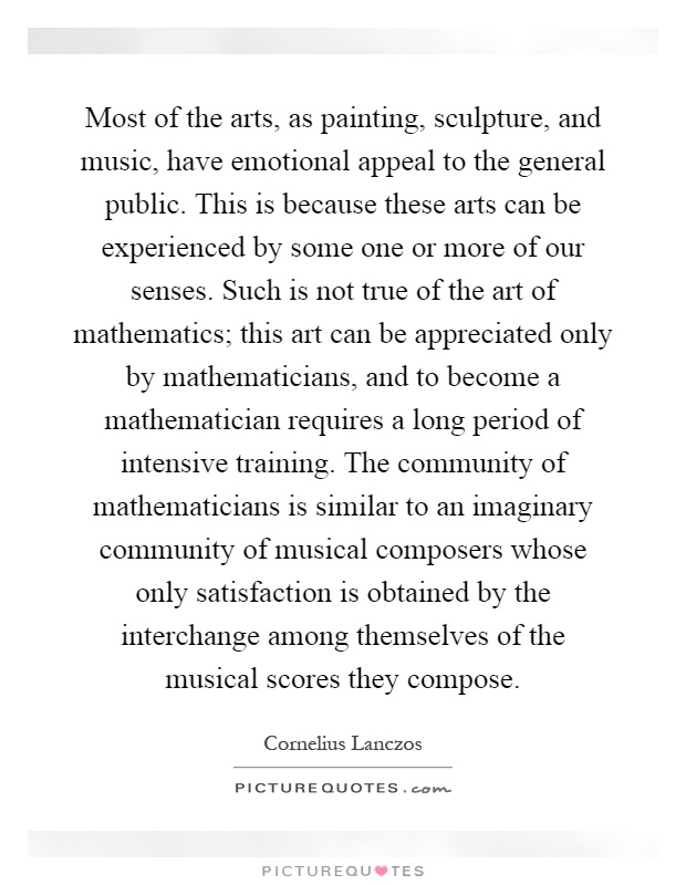 Most of the arts, as painting, sculpture, and music, have emotional appeal to the general public. This is because these arts can be experienced by some one or more of our senses. Such is not true of the art of mathematics; this art can be appreciated only by mathematicians, and to become a mathematician requires a long period of intensive training. The community of mathematicians is similar to an imaginary community of musical composers whose only satisfaction is obtained by the interchange among themselves of the musical scores they compose Picture Quote #1