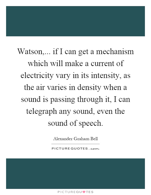 Watson,... if I can get a mechanism which will make a current of electricity vary in its intensity, as the air varies in density when a sound is passing through it, I can telegraph any sound, even the sound of speech Picture Quote #1
