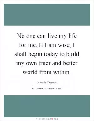 No one can live my life for me. If I am wise, I shall begin today to build my own truer and better world from within Picture Quote #1