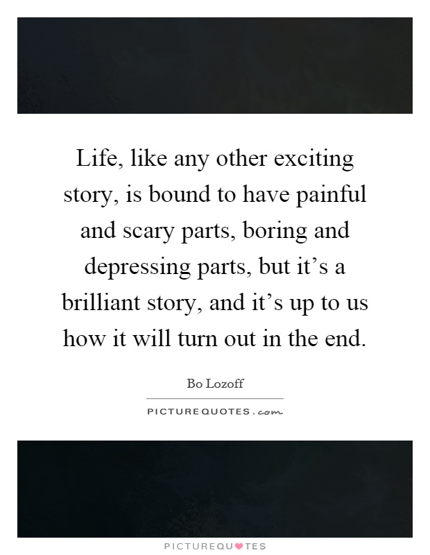 Life, like any other exciting story, is bound to have painful and scary parts, boring and depressing parts, but it's a brilliant story, and it's up to us how it will turn out in the end Picture Quote #1