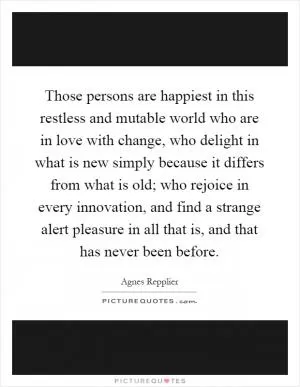 Those persons are happiest in this restless and mutable world who are in love with change, who delight in what is new simply because it differs from what is old; who rejoice in every innovation, and find a strange alert pleasure in all that is, and that has never been before Picture Quote #1