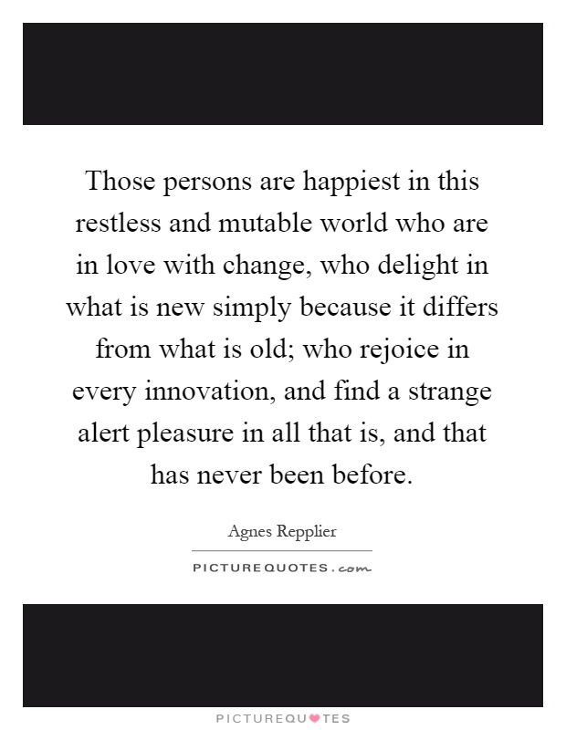Those persons are happiest in this restless and mutable world who are in love with change, who delight in what is new simply because it differs from what is old; who rejoice in every innovation, and find a strange alert pleasure in all that is, and that has never been before Picture Quote #1