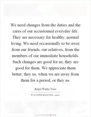 We need changes from the duties and the cares of our accustomed everyday life. They are necessary for healthy, normal living. We need occasionally to be away from our friends, our relatives, from the members of our immediate households. Such changes are good for us; they are good for them. We appreciate them better, they us, when we are away from them for a period, or they us Picture Quote #1