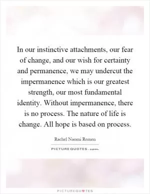 In our instinctive attachments, our fear of change, and our wish for certainty and permanence, we may undercut the impermanence which is our greatest strength, our most fundamental identity. Without impermanence, there is no process. The nature of life is change. All hope is based on process Picture Quote #1