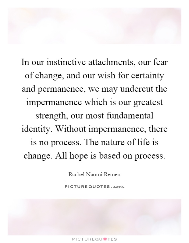 In our instinctive attachments, our fear of change, and our wish for certainty and permanence, we may undercut the impermanence which is our greatest strength, our most fundamental identity. Without impermanence, there is no process. The nature of life is change. All hope is based on process Picture Quote #1