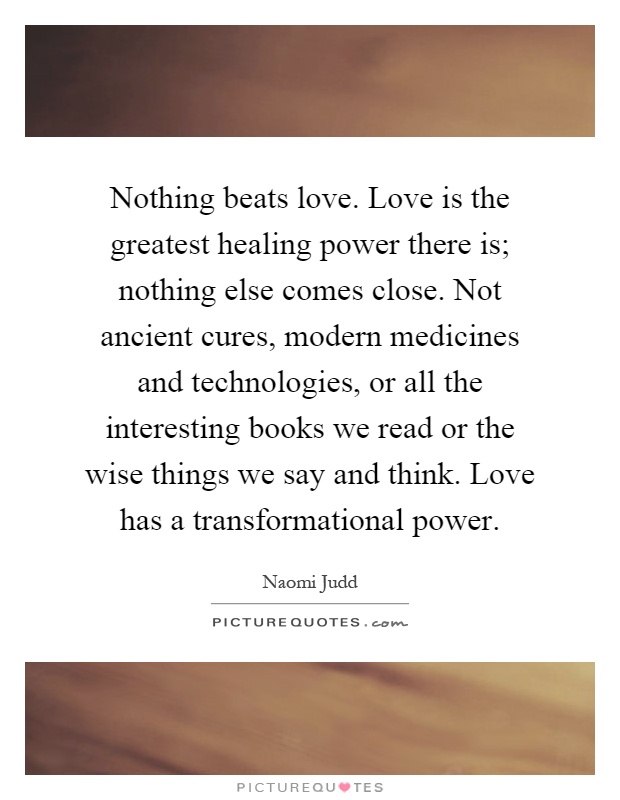 Nothing beats love. Love is the greatest healing power there is; nothing else comes close. Not ancient cures, modern medicines and technologies, or all the interesting books we read or the wise things we say and think. Love has a transformational power Picture Quote #1