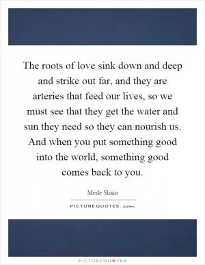 The roots of love sink down and deep and strike out far, and they are arteries that feed our lives, so we must see that they get the water and sun they need so they can nourish us. And when you put something good into the world, something good comes back to you Picture Quote #1