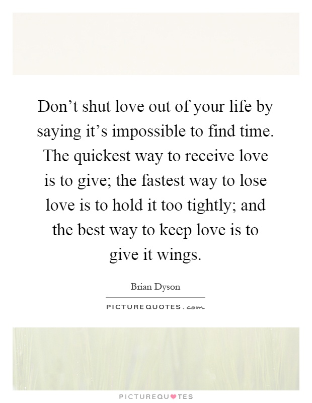 Don't shut love out of your life by saying it's impossible to find time. The quickest way to receive love is to give; the fastest way to lose love is to hold it too tightly; and the best way to keep love is to give it wings Picture Quote #1