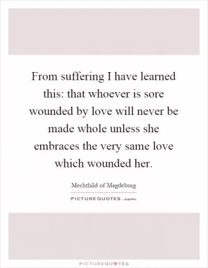 From suffering I have learned this: that whoever is sore wounded by love will never be made whole unless she embraces the very same love which wounded her Picture Quote #1