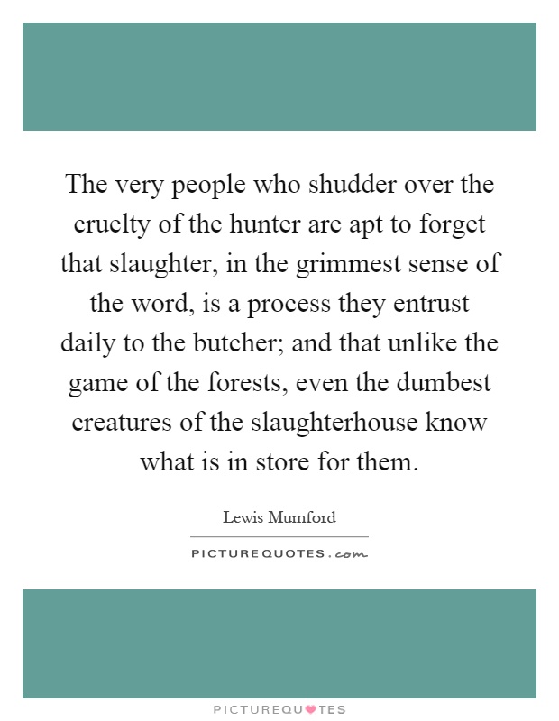 The very people who shudder over the cruelty of the hunter are apt to forget that slaughter, in the grimmest sense of the word, is a process they entrust daily to the butcher; and that unlike the game of the forests, even the dumbest creatures of the slaughterhouse know what is in store for them Picture Quote #1