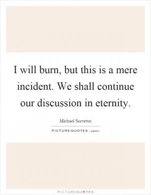 I will burn, but this is a mere incident. We shall continue our discussion in eternity Picture Quote #1
