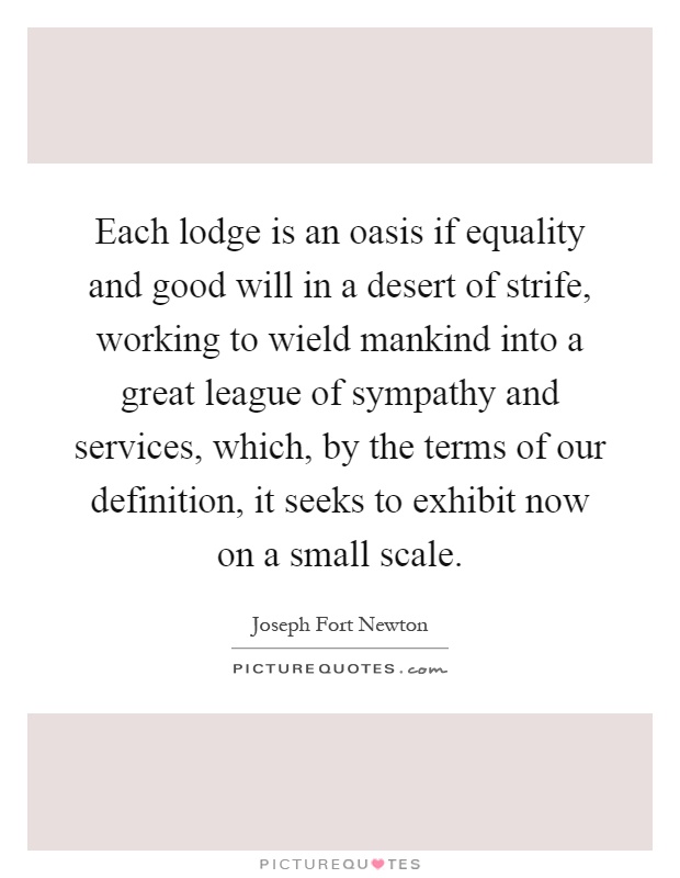 Each lodge is an oasis if equality and good will in a desert of strife, working to wield mankind into a great league of sympathy and services, which, by the terms of our definition, it seeks to exhibit now on a small scale Picture Quote #1