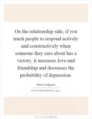 On the relationship side, if you teach people to respond actively and constructively when someone they care about has a victory, it increases love and friendship and decreases the probability of depression Picture Quote #1