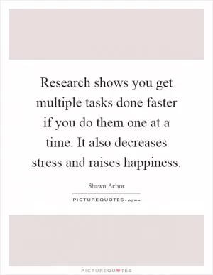Research shows you get multiple tasks done faster if you do them one at a time. It also decreases stress and raises happiness Picture Quote #1