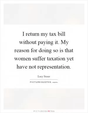 I return my tax bill without paying it. My reason for doing so is that women suffer taxation yet have not representation Picture Quote #1