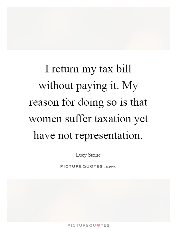I return my tax bill without paying it. My reason for doing so is that women suffer taxation yet have not representation Picture Quote #1