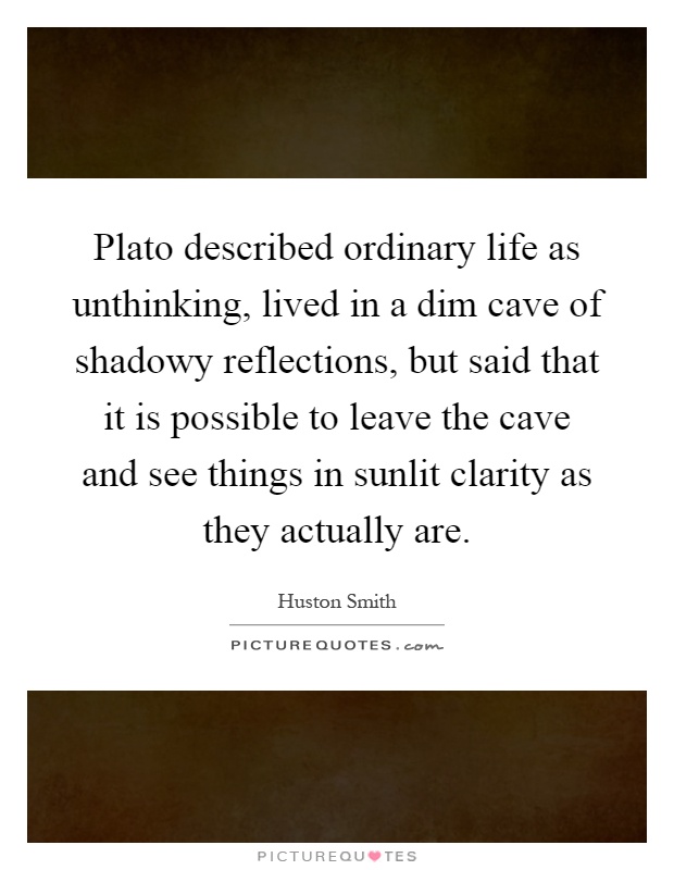 Plato described ordinary life as unthinking, lived in a dim cave of shadowy reflections, but said that it is possible to leave the cave and see things in sunlit clarity as they actually are Picture Quote #1