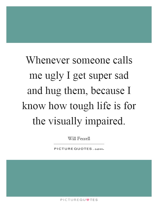 Whenever someone calls me ugly I get super sad and hug them, because I know how tough life is for the visually impaired Picture Quote #1