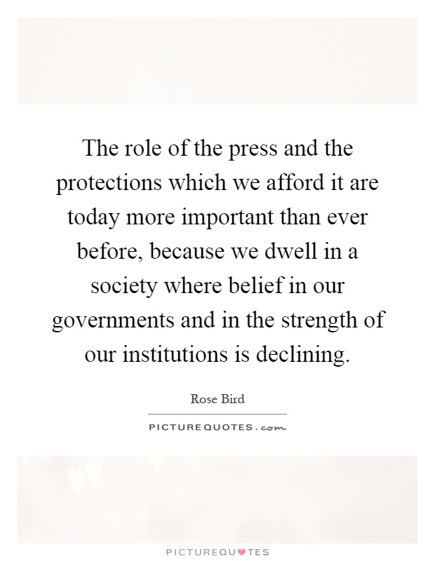The role of the press and the protections which we afford it are today more important than ever before, because we dwell in a society where belief in our governments and in the strength of our institutions is declining Picture Quote #1