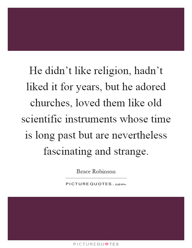 He didn't like religion, hadn't liked it for years, but he adored churches, loved them like old scientific instruments whose time is long past but are nevertheless fascinating and strange Picture Quote #1