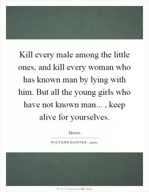 Kill every male among the little ones, and kill every woman who has known man by lying with him. But all the young girls who have not known man..., keep alive for yourselves Picture Quote #1