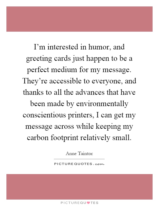 I'm interested in humor, and greeting cards just happen to be a perfect medium for my message. They're accessible to everyone, and thanks to all the advances that have been made by environmentally conscientious printers, I can get my message across while keeping my carbon footprint relatively small Picture Quote #1