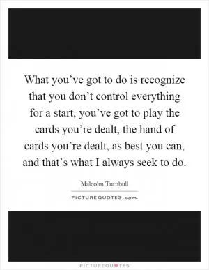 What you’ve got to do is recognize that you don’t control everything for a start, you’ve got to play the cards you’re dealt, the hand of cards you’re dealt, as best you can, and that’s what I always seek to do Picture Quote #1