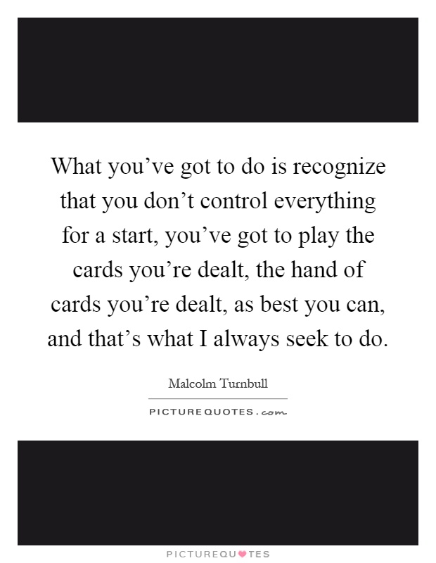 What you've got to do is recognize that you don't control everything for a start, you've got to play the cards you're dealt, the hand of cards you're dealt, as best you can, and that's what I always seek to do Picture Quote #1