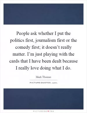 People ask whether I put the politics first, journalism first or the comedy first; it doesn’t really matter. I’m just playing with the cards that I have been dealt because I really love doing what I do Picture Quote #1