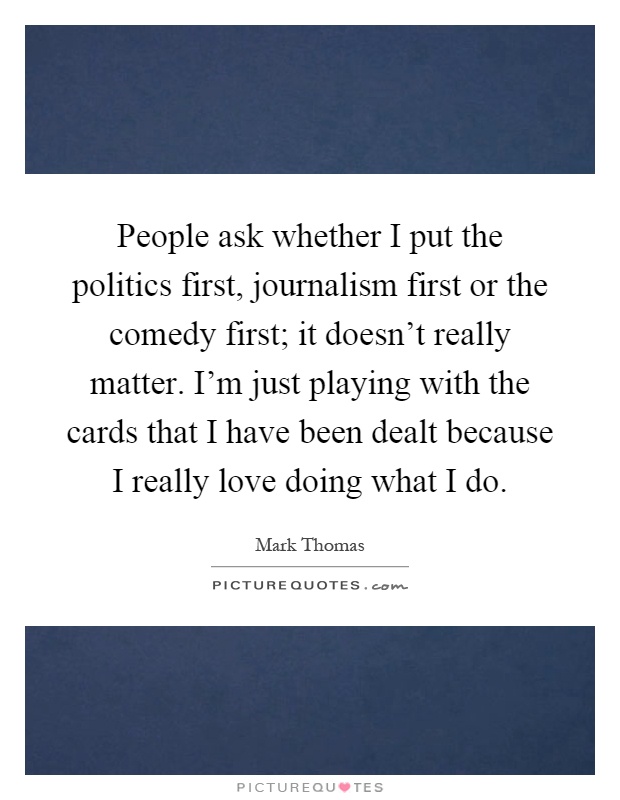 People ask whether I put the politics first, journalism first or the comedy first; it doesn't really matter. I'm just playing with the cards that I have been dealt because I really love doing what I do Picture Quote #1