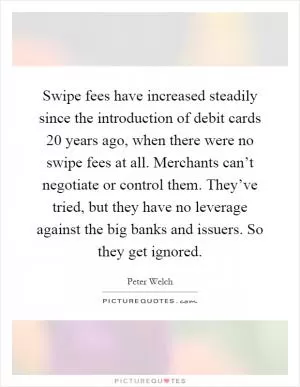 Swipe fees have increased steadily since the introduction of debit cards 20 years ago, when there were no swipe fees at all. Merchants can’t negotiate or control them. They’ve tried, but they have no leverage against the big banks and issuers. So they get ignored Picture Quote #1