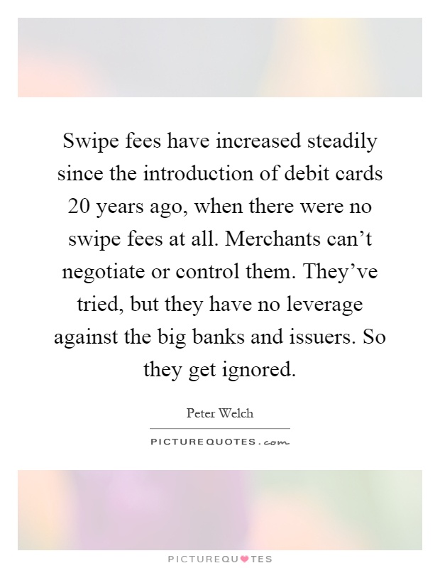 Swipe fees have increased steadily since the introduction of debit cards 20 years ago, when there were no swipe fees at all. Merchants can't negotiate or control them. They've tried, but they have no leverage against the big banks and issuers. So they get ignored Picture Quote #1