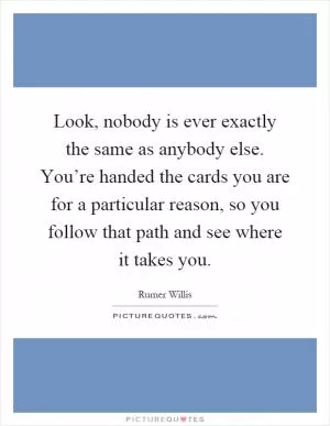 Look, nobody is ever exactly the same as anybody else. You’re handed the cards you are for a particular reason, so you follow that path and see where it takes you Picture Quote #1