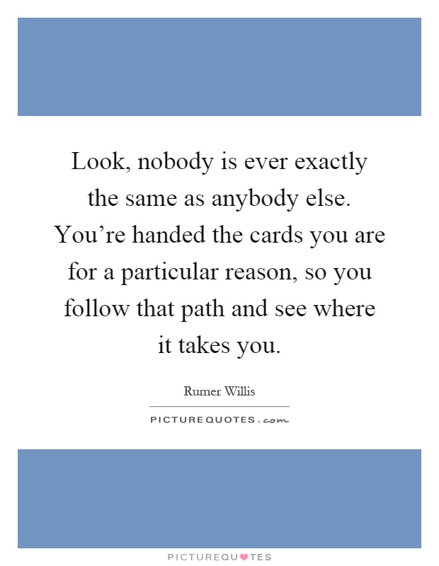Look, nobody is ever exactly the same as anybody else. You're handed the cards you are for a particular reason, so you follow that path and see where it takes you Picture Quote #1