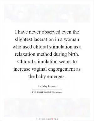 I have never observed even the slightest laceration in a woman who used clitoral stimulation as a relaxation method during birth. Clitoral stimulation seems to increase vaginal engorgement as the baby emerges Picture Quote #1