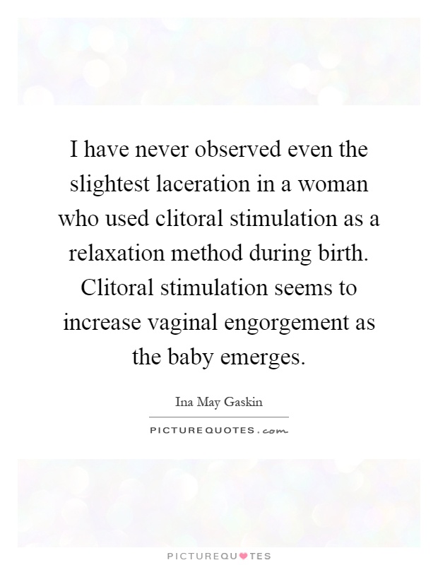I have never observed even the slightest laceration in a woman who used clitoral stimulation as a relaxation method during birth. Clitoral stimulation seems to increase vaginal engorgement as the baby emerges Picture Quote #1
