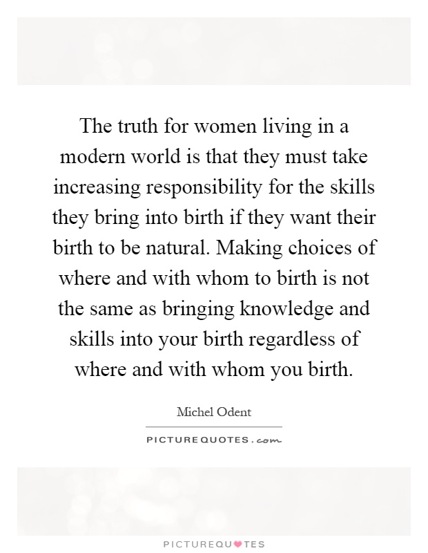 The truth for women living in a modern world is that they must take increasing responsibility for the skills they bring into birth if they want their birth to be natural. Making choices of where and with whom to birth is not the same as bringing knowledge and skills into your birth regardless of where and with whom you birth Picture Quote #1