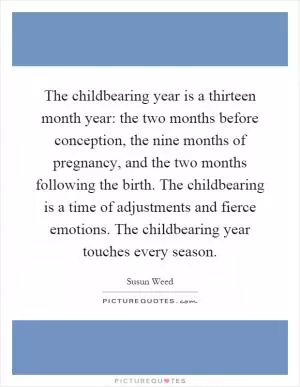 The childbearing year is a thirteen month year: the two months before conception, the nine months of pregnancy, and the two months following the birth. The childbearing is a time of adjustments and fierce emotions. The childbearing year touches every season Picture Quote #1