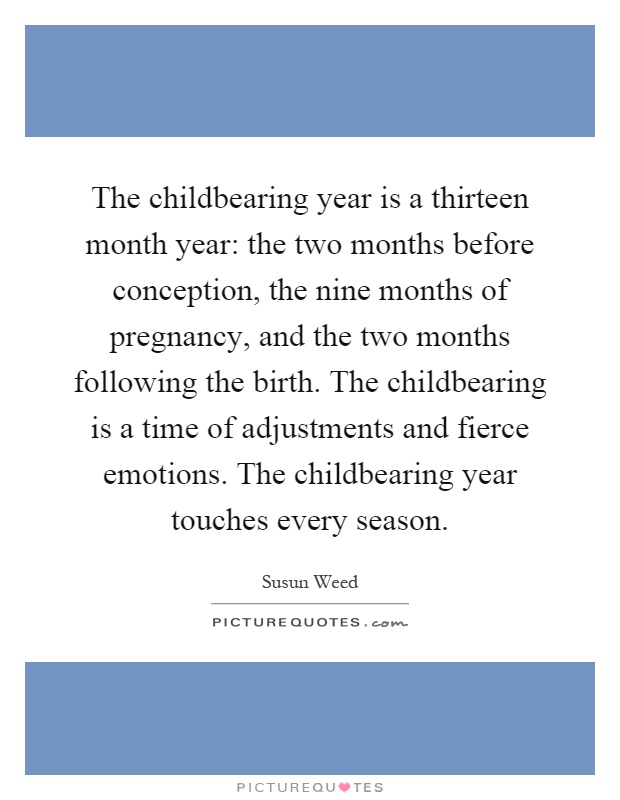 The childbearing year is a thirteen month year: the two months before conception, the nine months of pregnancy, and the two months following the birth. The childbearing is a time of adjustments and fierce emotions. The childbearing year touches every season Picture Quote #1