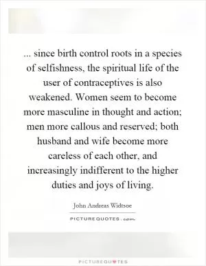 ... since birth control roots in a species of selfishness, the spiritual life of the user of contraceptives is also weakened. Women seem to become more masculine in thought and action; men more callous and reserved; both husband and wife become more careless of each other, and increasingly indifferent to the higher duties and joys of living Picture Quote #1