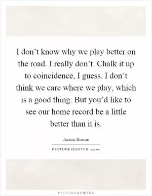 I don’t know why we play better on the road. I really don’t. Chalk it up to coincidence, I guess. I don’t think we care where we play, which is a good thing. But you’d like to see our home record be a little better than it is Picture Quote #1