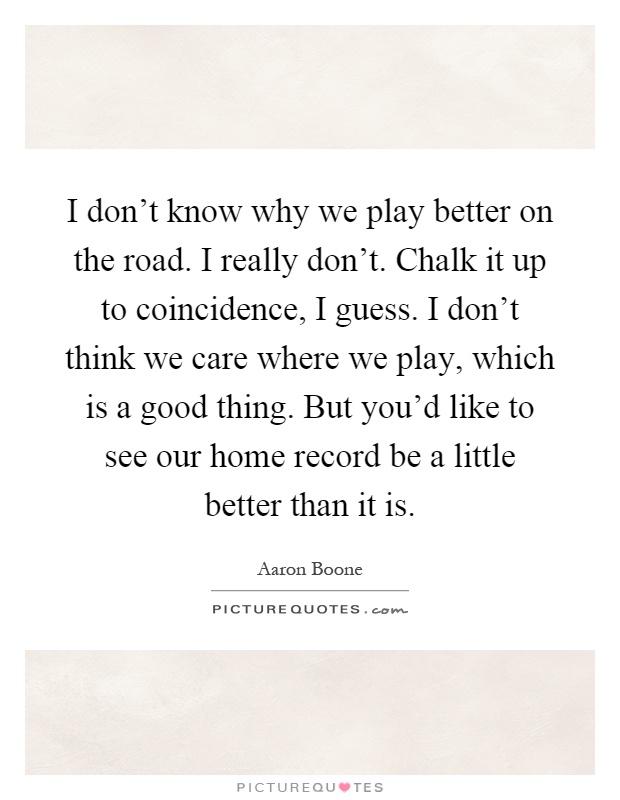 I don't know why we play better on the road. I really don't. Chalk it up to coincidence, I guess. I don't think we care where we play, which is a good thing. But you'd like to see our home record be a little better than it is Picture Quote #1