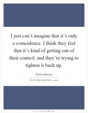 I just can’t imagine that it’s only a coincidence. I think they feel that it’s kind of getting out of their control, and they’re trying to tighten it back up Picture Quote #1