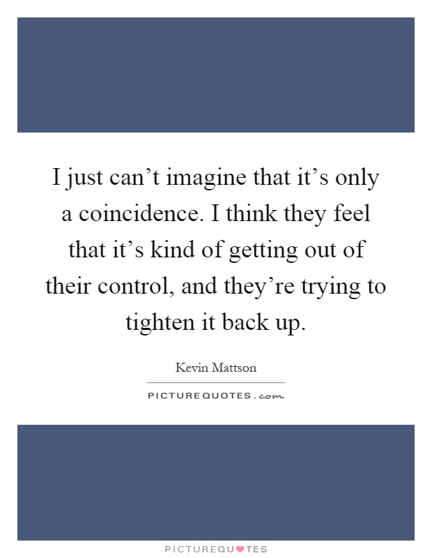 I just can't imagine that it's only a coincidence. I think they feel that it's kind of getting out of their control, and they're trying to tighten it back up Picture Quote #1
