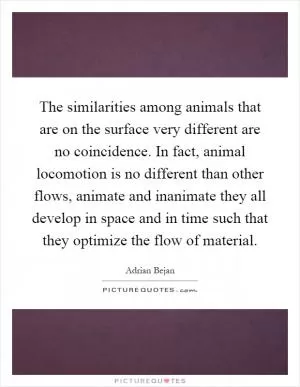 The similarities among animals that are on the surface very different are no coincidence. In fact, animal locomotion is no different than other flows, animate and inanimate they all develop in space and in time such that they optimize the flow of material Picture Quote #1