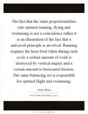 The fact that the same proportionalities rule optimal running, flying and swimming is not a coincidence rather it is an illustration of the fact that a universal principle is involved. Running requires the least food when during each cycle a certain amount of work is destroyed by vertical impact and a certain amount to horizontal friction. The same balancing act is responsible for optimal flight and swimming Picture Quote #1