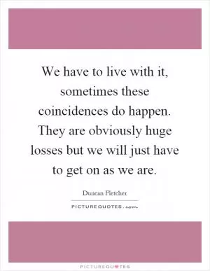 We have to live with it, sometimes these coincidences do happen. They are obviously huge losses but we will just have to get on as we are Picture Quote #1