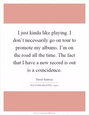 I just kinda like playing. I don’t necessarily go on tour to promote my albums. I’m on the road all the time. The fact that I have a new record is out is a coincidence Picture Quote #1