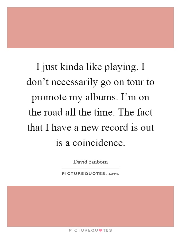 I just kinda like playing. I don't necessarily go on tour to promote my albums. I'm on the road all the time. The fact that I have a new record is out is a coincidence Picture Quote #1