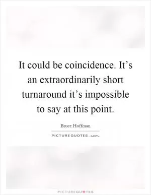 It could be coincidence. It’s an extraordinarily short turnaround it’s impossible to say at this point Picture Quote #1